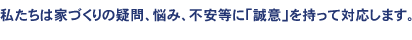 私たちは家づくりの疑問、悩み、不安等に「誠意」を持って対応します。